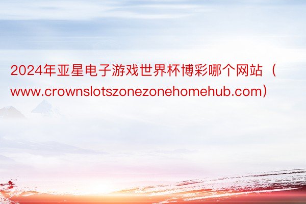 2024年亚星电子游戏世界杯博彩哪个网站（www.crownslotszonezonehomehub.com）