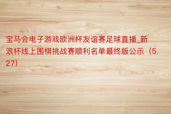 宝马会电子游戏欧洲杯友谊赛足球直播_新浪杯线上围棋挑战赛顺利名单最终版公示（5.27）