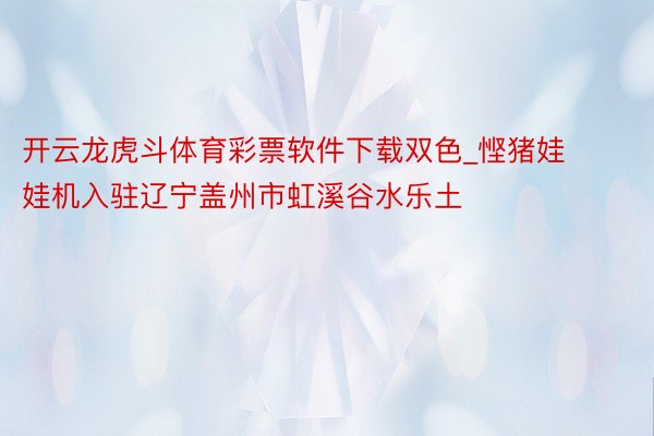 开云龙虎斗体育彩票软件下载双色_悭猪娃娃机入驻辽宁盖州市虹溪谷水乐土