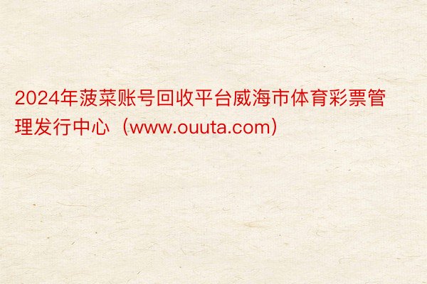 2024年菠菜账号回收平台威海市体育彩票管理发行中心（www.ouuta.com）