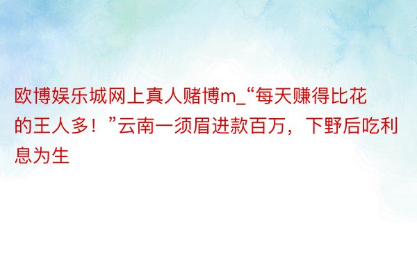 欧博娱乐城网上真人赌博m_“每天赚得比花的王人多！”云南一须眉进款百万，下野后吃利息为生