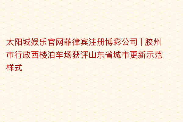 太阳城娱乐官网菲律宾注册博彩公司 | 胶州市行政西楼泊车场获评山东省城市更新示范样式