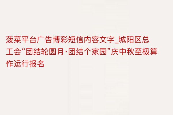 菠菜平台广告博彩短信内容文字_城阳区总工会“团结轮圆月·团结个家园”庆中秋至极算作运行报名