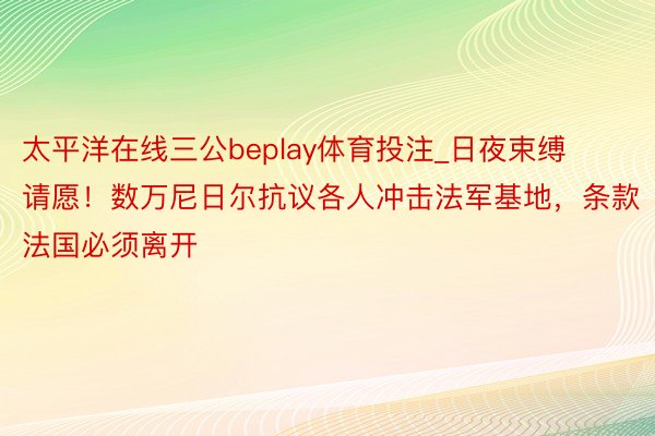 太平洋在线三公beplay体育投注_日夜束缚请愿！数万尼日尔抗议各人冲击法军基地，条款法国必须离开