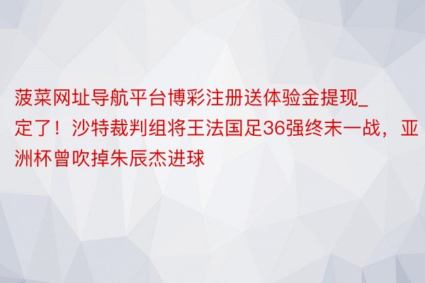 菠菜网址导航平台博彩注册送体验金提现_定了！沙特裁判组将王法国足36强终末一战，亚洲杯曾吹掉朱辰杰进球