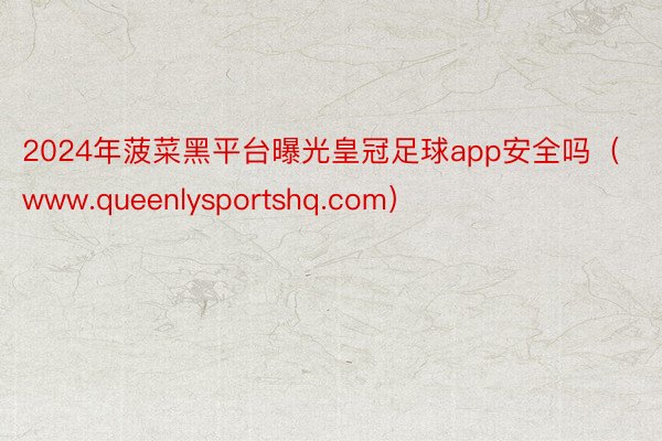 2024年菠菜黑平台曝光皇冠足球app安全吗（www.queenlysportshq.com）