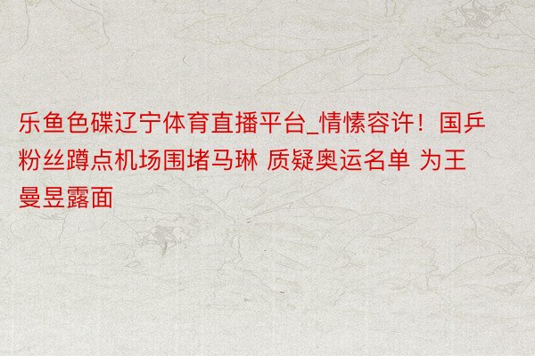 乐鱼色碟辽宁体育直播平台_情愫容许！国乒粉丝蹲点机场围堵马琳 质疑奥运名单 为王曼昱露面