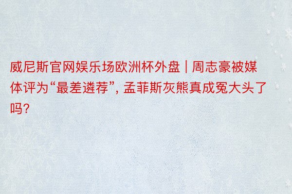 威尼斯官网娱乐场欧洲杯外盘 | 周志豪被媒体评为“最差遴荐”, 孟菲斯灰熊真成冤大头了吗?