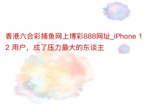 香港六合彩捕鱼网上博彩888网址_iPhone 12 用户，成了压力最大的东谈主