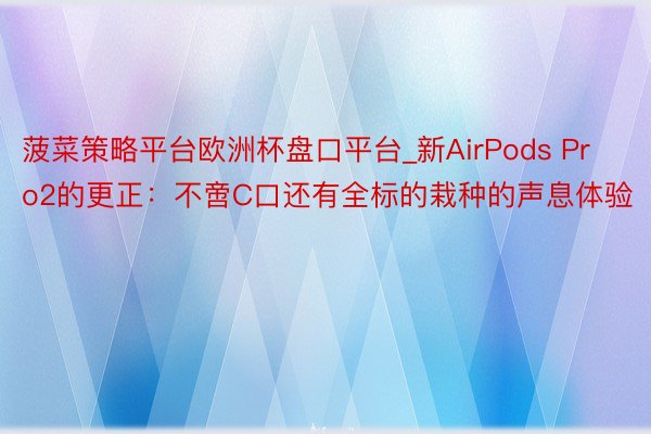 菠菜策略平台欧洲杯盘口平台_新AirPods Pro2的更正：不啻C口还有全标的栽种的声息体验