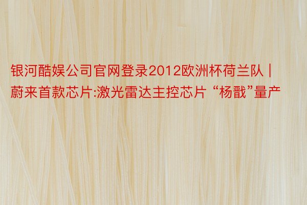 银河酷娱公司官网登录2012欧洲杯荷兰队 |  蔚来首款芯片:激光雷达主控芯片 “杨戬”量产