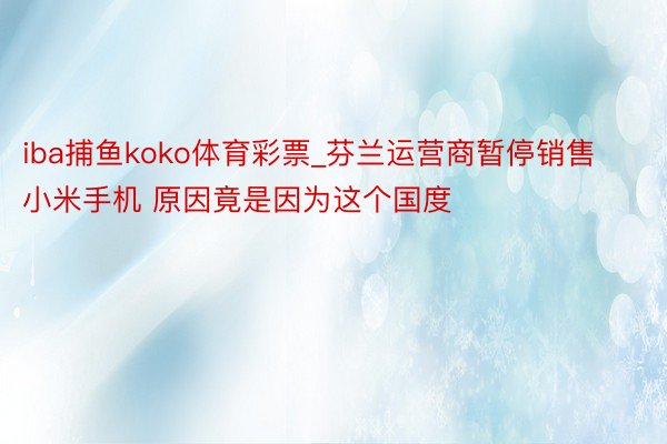 iba捕鱼koko体育彩票_芬兰运营商暂停销售小米手机 原因竟是因为这个国度