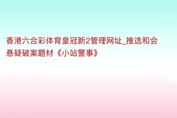 香港六合彩体育皇冠新2管理网址_推选和会悬疑破案题材《小站警事》