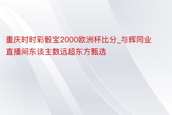 重庆时时彩骰宝2000欧洲杯比分_与辉同业直播间东谈主数远超东方甄选