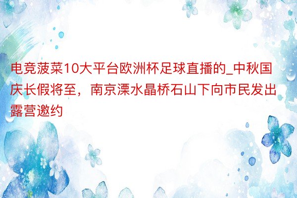 电竞菠菜10大平台欧洲杯足球直播的_中秋国庆长假将至，南京溧水晶桥石山下向市民发出露营邀约