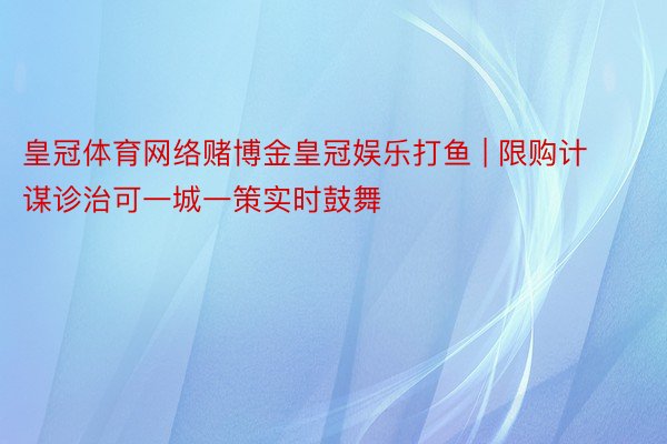 皇冠体育网络赌博金皇冠娱乐打鱼 | 限购计谋诊治可一城一策实时鼓舞