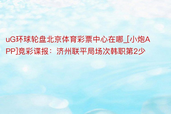 uG环球轮盘北京体育彩票中心在哪_[小炮APP]竞彩谍报：济州联平局场次韩职第2少