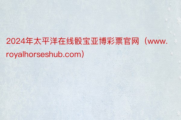 2024年太平洋在线骰宝亚博彩票官网（www.royalhorseshub.com）