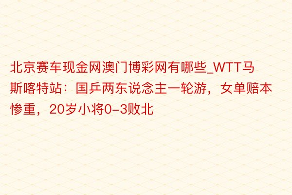 北京赛车现金网澳门博彩网有哪些_WTT马斯喀特站：国乒两东说念主一轮游，女单赔本惨重，20岁小将0-3败北