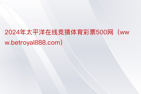 2024年太平洋在线竞猜体育彩票500网（www.betroyal888.com）