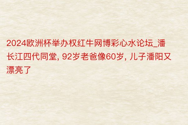 2024欧洲杯举办权红牛网博彩心水论坛_潘长江四代同堂, 92岁老爸像60岁, 儿子潘阳又漂亮了