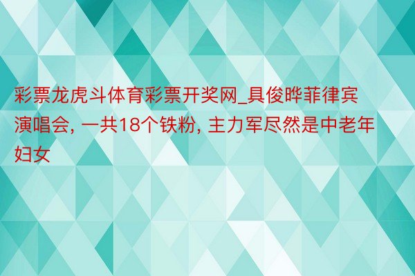 彩票龙虎斗体育彩票开奖网_具俊晔菲律宾演唱会, 一共18个铁粉, 主力军尽然是中老年妇女