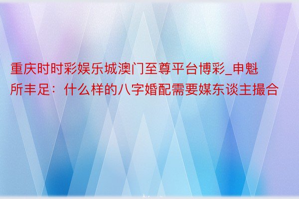 重庆时时彩娱乐城澳门至尊平台博彩_申魁所丰足：什么样的八字婚配需要媒东谈主撮合