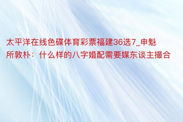 太平洋在线色碟体育彩票福建36选7_申魁所敦朴：什么样的八字婚配需要媒东谈主撮合