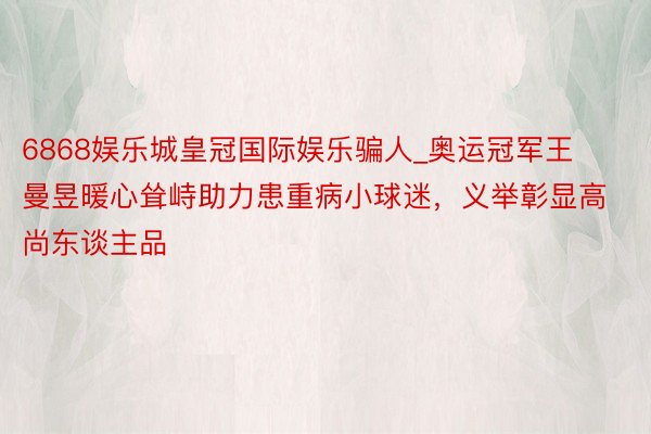 6868娱乐城皇冠国际娱乐骗人_奥运冠军王曼昱暖心耸峙助力患重病小球迷，义举彰显高尚东谈主品