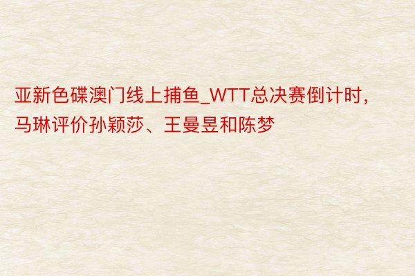 亚新色碟澳门线上捕鱼_WTT总决赛倒计时，马琳评价孙颖莎、王曼昱和陈梦