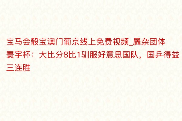 宝马会骰宝澳门葡京线上免费视频_羼杂团体寰宇杯：大比分8比1驯服好意思国队，国乒得益三连胜