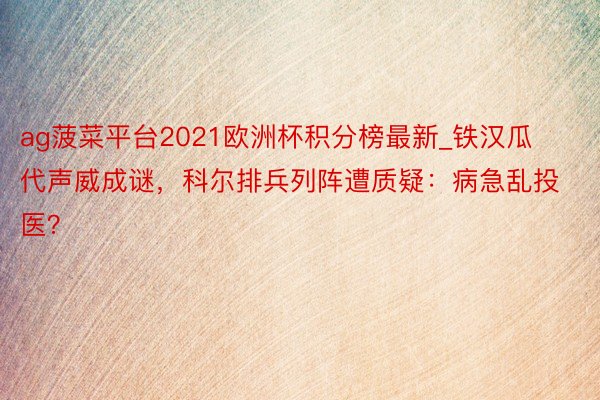 ag菠菜平台2021欧洲杯积分榜最新_铁汉瓜代声威成谜，科尔排兵列阵遭质疑：病急乱投医？