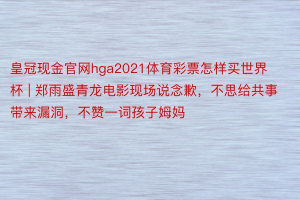 皇冠现金官网hga2021体育彩票怎样买世界杯 | 郑雨盛青龙电影现场说念歉，不思给共事带来漏洞，不赞一词孩子姆妈