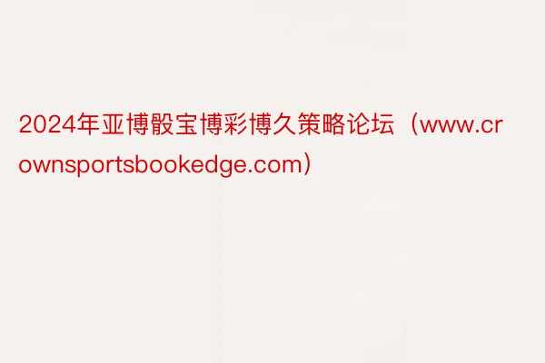 2024年亚博骰宝博彩博久策略论坛（www.crownsportsbookedge.com）