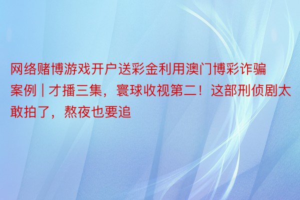 网络赌博游戏开户送彩金利用澳门博彩诈骗案例 | 才播三集，寰球收视第二！这部刑侦剧太敢拍了，熬夜也要追