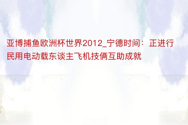 亚博捕鱼欧洲杯世界2012_宁德时间：正进行民用电动载东谈主飞机技俩互助成就