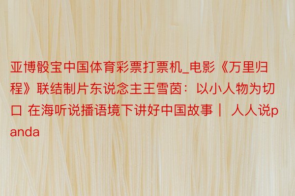 亚博骰宝中国体育彩票打票机_电影《万里归程》联结制片东说念主王雪茵：以小人物为切口 在海听说播语境下讲好中国故事｜ 人人说panda