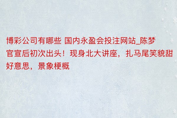 博彩公司有哪些 国内永盈会投注网站_陈梦官宣后初次出头！现身北大讲座，扎马尾笑貌甜好意思，景象梗概