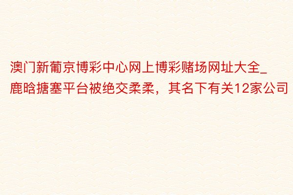 澳门新葡京博彩中心网上博彩赌场网址大全_鹿晗搪塞平台被绝交柔柔，其名下有关12家公司