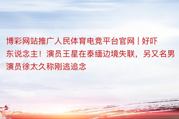 博彩网站推广人民体育电竞平台官网 | 好吓东说念主！演员王星在泰缅边境失联，另又名男演员徐太久称刚逃追念