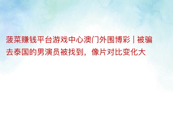 菠菜赚钱平台游戏中心澳门外围博彩 | 被骗去泰国的男演员被找到，像片对比变化大