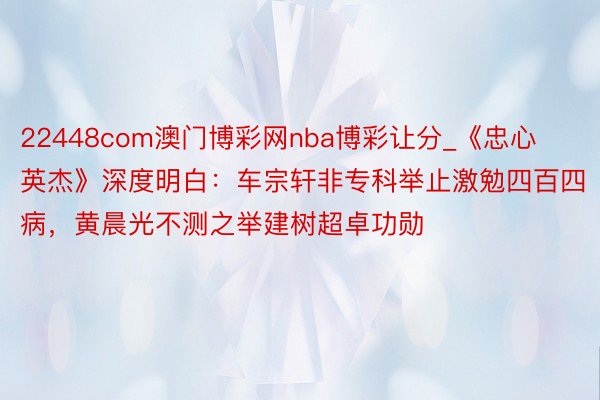 22448com澳门博彩网nba博彩让分_《忠心英杰》深度明白：车宗轩非专科举止激勉四百四病，黄晨光不测之举建树超卓功勋