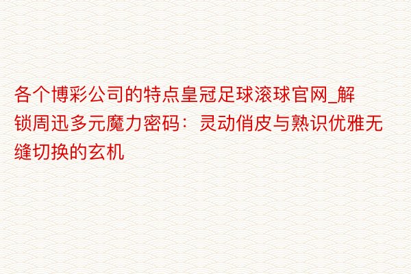 各个博彩公司的特点皇冠足球滚球官网_解锁周迅多元魔力密码：灵动俏皮与熟识优雅无缝切换的玄机