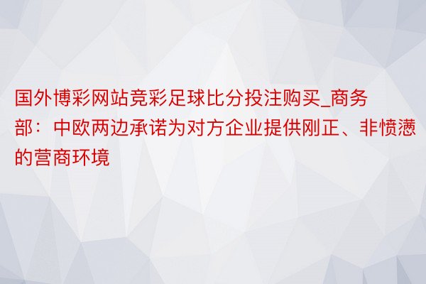 国外博彩网站竞彩足球比分投注购买_商务部：中欧两边承诺为对方企业提供刚正、非愤懑的营商环境