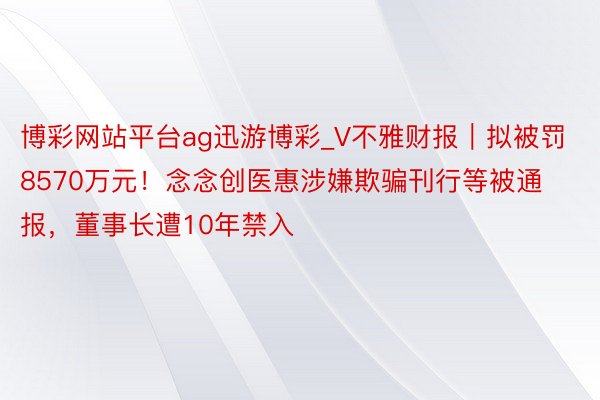 博彩网站平台ag迅游博彩_V不雅财报｜拟被罚8570万元！念念创医惠涉嫌欺骗刊行等被通报，董事长遭10年禁入