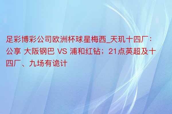 足彩博彩公司欧洲杯球星梅西_天玑十四厂：公享 大阪钢巴 VS 浦和红钻；21点英超及十四厂、九场有诡计